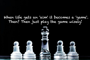 When life gets an 'aim' it becomes a 'game'. Then? Then just play the game wisely! 