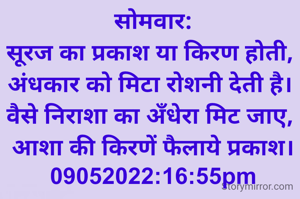 सोमवार:
सूरज का प्रकाश या किरण होती, 
अंधकार को मिटा रोशनी देती है। 
वैसे निराशा का अँधेरा मिट जाए, 
आशा की किरणें फैलाये प्रकाश।
09052022:16:55pm