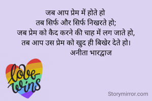 जब आप प्रेम में होते हो 
तब सिर्फ और सिर्फ निखरते हो;
जब प्रेम को कैद करने की चाह में लग जाते हो,
तब आप उस प्रेम को खुद ही बिखेर देते हो।
                अनीता भारद्वाज