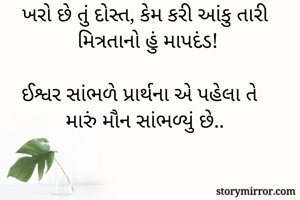 ખરો છે તું દોસ્ત, કેમ કરી આંકુ તારી મિત્રતાનો હું માપદંડ!

ઈશ્વર સાંભળે પ્રાર્થના એ પહેલા તે મારું મૌન સાંભળ્યું છે..