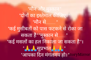 *मौन और मुस्कान*
*दोनों का इस्तेमाल कीजिए।*
*मौन से.........*
*कई मुसीबतों को पास फटकने से रोका जा सकता है**मुस्कान से.......*
*कई मसलों का हल निकाला जा सकता है*।
*🙏🙏सुप्रभात🙏🙏*
*आपका दिन मंगलमय हो।*
