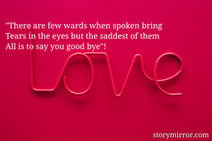 "There are few wards when spoken bring 
Tears in the eyes but the saddest of them 
All is to say you good bye"!