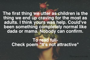 The first thing we utter as children is the thing we end up craving for the most as adults. I think yours was help. Could've been something completely normal like dada or mama. Nobody can confirm.

To read full-
Check poem "It's not attractive"