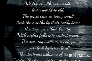 We travel with our words,
learn world so old,
The years pass as teary wind!
Seek the months by their teddy bear;
The days gone their beauty, 
With nights falls into soaked ocean.
The morning wails as evening's
Eyes cloak by eerie cloud!
The darkness ashames of its cold 
Icicles. The hours destroy spoken words.
We reach the Owl- stars, we speak words, sings and smiles.

  Muhammad Rafi





    
