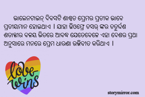       ଭାଲେନଟାଇନ୍ ଦିବସଟି ଶାଶ୍ୱତ ପ୍ରେମର ପ୍ରତୀକ ଭାବେ ପ୍ରତୀୟମାନ ହୋଇଥାଏ । ଯାହା ଜିଓଫ୍ରେ ଚସର୍‌ଙ୍କର ଚତୁର୍ଦ୍ଦଶ ଶତାବ୍ଧୀର ବଳୟ ଭିତରେ ଆବଦ୍ଧ ଯେତେବେଳେ ଏହା ଦେଶର ପ୍ରଥା ଅନୁସାରେ ମନରେ ପ୍ରେମ ଧାରଣା ଉଜ୍ଜିବୀତ କରିଥାଏ । 
