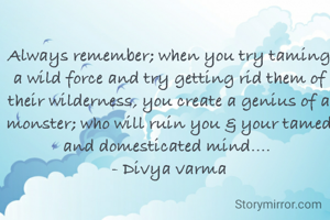 Always remember; when you try taming a wild force and try getting rid them of their wilderness, you create a genius of a monster; who will ruin you & your tamed and domesticated mind.... 
- Divya varma