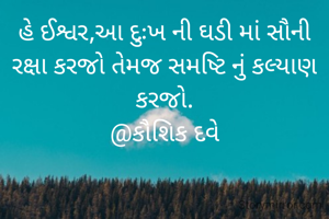 હે ઈશ્વર,આ દુઃખ ની ઘડી માં સૌની રક્ષા કરજો તેમજ સમષ્ટિ નું કલ્યાણ કરજો.
@કૌશિક દવે