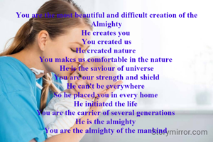 You are the most beautiful and difficult creation of the Almighty
He creates you 
You created us
He created nature 
You makes us comfortable in the nature 
He is the saviour of universe
You are our strength and shield
He can't be everywhere 
So he placed you in every home 
He initiated the life 
You are the carrier of several generations 
He is the almighty 
You are the almighty of the mankind 
