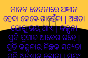 ମାନବ ଚେତନାରେ ଅଜ୍ଞାନ ହେବା କେବେ ଚାହେଁନା | ଅଜ୍ଞତା ଯୋଗୁ ଭୟ ଥାଏ | କଳ୍ପନା ପ୍ରତି ପ୍ରଗାଢ଼ ଆବେଗ ରହେ | ପ୍ରତି କଳ୍ପନାର ନିଚ୍ଛକ ସତ୍ୟତା ପ୍ରତି ଅନୁଧ୍ୟାନ ଲୋଡ଼ା | ସ୍ୱୟଂ ଅଧ୍ୟୟନ ଲୋଡ଼ା | ଜନ ମାନସରେ ଚେତନା ପହଞ୍ଚାଇବାକୁ କତିପୟଙ୍କୁ ବହ୍ନିଶିଖା ହୋଇ ନିଜକୁ ଜାଳିବାକୁ ପଡ଼ିବ |