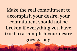 Make the real commitment to accomplish your desire, your commitment should not be broken if everything you have tried to accomplish your desire goes wrong.