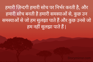 हमारी ज़िन्दगी हमारी सोच पर निर्भर करती है, और हमारी सोच बनती है हमारी समस्याओं से, कुछ उन समस्याओं से जो हम सुलझा पाते हैं और कुछ उनसे जो हम नहीं सुलझा पाते हैं |