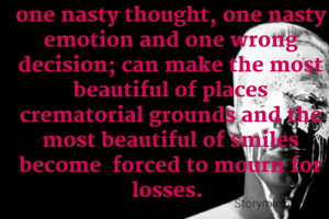 one nasty thought, one nasty emotion and one wrong decision; can make the most beautiful of places crematorial grounds and the most beautiful of smiles become  forced to mourn for losses. 