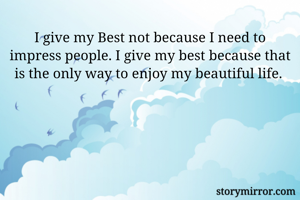 I give my Best not because I need to impress people. I give my best because that is the only way to enjoy my beautiful life. 