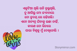 ଏକୁଟିଆ ଥିଲି ଉଡି ବୁଲୁଥିଲି, 
ତୁ ଆସିଲୁ ମୋ ଜୀବନରେ 
ତୋ ହୃଦୟ ରେ ରହିଗଲି। 
ଏବେ ଅନ୍ୟତ୍ର ଯିବାକୁ ଇଛା ନାହିଁ,
କାରଣ ତୋ ଭିତରେ 
     ସାରା ବିଶ୍ୱକୁ ମୁଁ ଦେଖିନେଲି ।