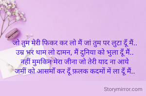 जो तुम मेरी फिकर कर लो मैं जां तुम पर लुटा दूँ मैं.. 
उम्र भर थाम लो दामन, मैं दुनिया को भुला दूँ मैं.. 
नहीं मुमकिन मेरा जीना जो तेरी याद ना आये 
जमीं को आसमाँ कर दूँ फ़लक कदमों में ला दूँ मैं.. 