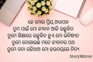          ହେ ମୋର ପ୍ରିୟ ଅଧ୍ଯାପକ
ତୁମ ପାଇଁ ମୋ ଜୀବନ ଆଜି ଉଜ୍ଜ୍ବଳିତ
ତୁମେ ଶିକ୍ଷାରେ ଉଜ୍ଜ୍ବଳିତ ହୁଏ ମୋ ଭବିଷ୍ଯତ
ତୁମେ ଦେଖେଇଛ ମତେ ଜୀବନର ପଥ
ତୁମେ ସଦା ରହିଥାଅ ମୋ ହଋଦୟରେ ନିତ୍ଯ


