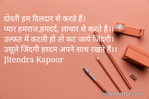 दोस्ती हम दिलदार से करते हैं।
प्यार हमराज,हमदर्द, लाचार से करते है।।
उल्फत में कटती हो तो कट जाये जिंदगी।
उसूले जिंदगी हरदम अपने साथ रखते हैं।। 
Jitendra Kapoor 