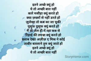 इतने अच्छे क्यूं हो
ये तो अच्छी बात नहीं
कारे मसीहा क्यूं करते हो
क्या ज़ख्मों से नहीं डरते हो
ज़ुलेखा तो कब का जा चुकी
यूसुफ यूसुफ क्यूं करते हो
मैं तो जेल ही में रहा कब से
रिहाई की तमन्ना क्यूं करते हो
ख़्वाब देखा अज़ीज़ ए मिस्र ने कोई
ताबीर बतलाने तुम क्यूं जाते हो
इतने अच्छे क्यूं हो
ये तो अच्छी बात नहीं