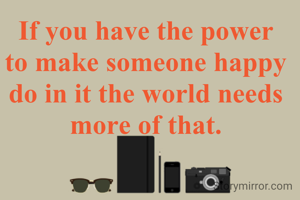 If you have the power to make someone happy do in it the world needs more of that.