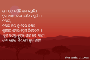 ମୋ ଓଠ କରିନି ଶବ୍ଦ ଉତ୍ପତ୍ତି। 
ତୁମ ଆଖି ଦେଲା ମୌନ ସମ୍ମତି ।।
ତଥାପି,
ତଥାପି ଓଠ କୁ ଦେଇ କଷଣ
ସ୍ୱୀକାର ମୋର ପ୍ରେମ ନିବେଦନ।।।
 ତୁମ ଓଠରୁ ଚୁମ୍ବନ ପାଇ ସେ  ବାଣୀ
ଧନ୍ୟ ହେଉ  ସିଏ,ମୋ ହୃଦ ରାଣୀ
