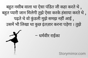 बहुत नसीब वाला था ऐसा पंडित जी कहा करते थे ,
बहुत प्यारी जान मिलेगी तुझे ऐसा करके हंसाया करते थे ,
पढ़ते थे वो कुंडली मुझे समझ नहीं आई ,
उसमें भी लिखा था कुछ इंतज़ार करना पड़ेगा । तुझे 

       – धर्मवीर राईका 
