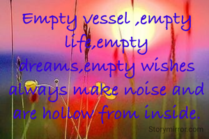 Empty vessel ,empty life,empty dreams,empty wishes always make noise and are hollow from inside.