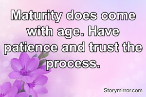 Maturity does come with age. Have patience and trust the process.