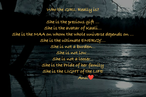 Who the GIRL Really is?

She is the precious gift ...
She is the avatar of Kaali...
She is the MAA on whom the whole universe depends on ...
She is the ultimate ENERGY....
She is not a burden...
She is not low...
She is not a looser...
She is the Pride of her family
She is the LIGHT of the LIFE
                      Anu❤️