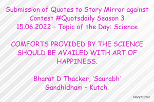 Submission of Quotes to Story Mirror against Contest #Quotsdaily Season 3
15.06.2022 – Topic of the Day: Science

COMFORTS PROVIDED BY THE SCIENCE SHOULD BE AVAILED WITH ART OF HAPPINESS.

Bharat D Thacker, ‘Saurabh’
Gandhidham – Kutch.