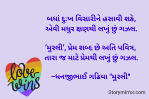 બધાં દુઃખ વિસારીને હસાવી શકે,
એવી મધુર ક્ષણથી લખું છું ગઝલ.

‘મુરલી’, પ્રેમ શબ્દ છે અતિ પવિત્ર, 
તારા જ માટે પ્રેમથી લખું છું ગઝલ.

-ધનજીભાઈ ગઢિયા "મુરલી" 