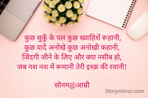  कुछ सुकूँ के पल कुछ ख्वाहिशें रूहानी,
कुछ यादें अनोखे कुछ अनोखी कहानी,
जिंदगी जीने के लिए और क्या नसीब हो,
जब नश नश में रूमानी तेरी इश्क़ की रवानी!

सोनम@आम्री