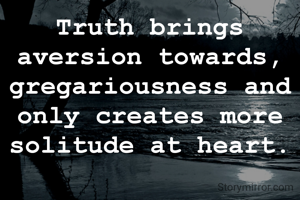 Truth brings aversion towards, gregariousness and only creates more solitude at heart.