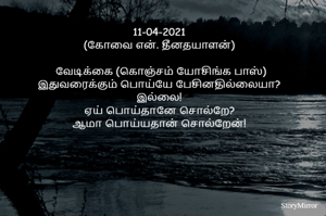 11-04-2021
(கோவை என். தீனதயாளன்)
 வேடிக்கை (கொஞ்சம் யோசிங்க பாஸ்)
இதுவரைக்கும் பொய்யே பேசினதில்லையா?
இல்லை!
பொய்தானே சொல்றே?
மெய்தான் சொல்றேன்!
