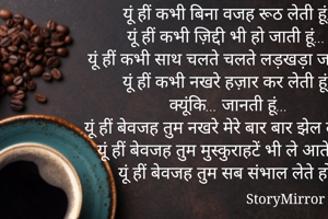 यूं हीं कभी बिना वजह रूठ लेती हूं...
यूं हीं कभी ज़िद्दी भी हो जाती हूं...
यूं हीं कभी साथ चलते चलते लड़खड़ा जाती हूं...
यूं हीं कभी नखरे हज़ार कर लेती हूं...
क्यूंकि... जानती हूं...
यूं हीं बेवजह तुम नखरे मेरे बार बार झेल लेते हो...
यूं हीं बेवजह तुम मुस्कुराहटें भी ले आते हो...
यूं हीं बेवजह तुम सब संभाल लेते हो...