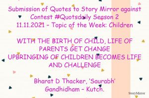 Submission of Quotes to Story Mirror against Contest #Quotsdaily Season 2
11.11.2021 – Topic of the Week: Children

WITH THE BIRTH OF CHILD, LIFE OF PARENTS GET CHANGE
UPBRINGING OF CHILDREN BECOMES LIFE AND CHALLENGE

Bharat D Thacker, ‘Saurabh’
Gandhidham – Kutch.