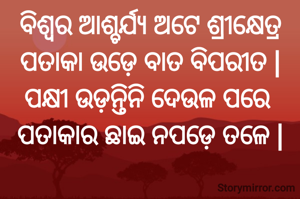 ବିଶ୍ୱର ଆଶ୍ଚର୍ଯ୍ୟ ଅଟେ ଶ୍ରୀକ୍ଷେତ୍ର
ପତାକା ଉଡ଼େ ବାତ ବିପରୀତ |
ପକ୍ଷୀ ଉଡ଼ନ୍ତିନି ଦେଉଳ ପରେ 
ପତାକାର ଛାଇ ନପଡ଼େ ତଳେ |