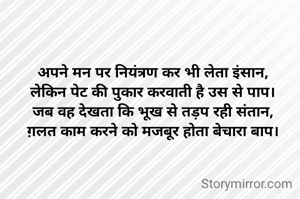 अपने मन पर नियंत्रण कर भी लेता इंसान,
लेकिन पेट की पुकार करवाती है उस से पाप।
जब वह देखता कि भूख से तड़प रही संतान,
ग़लत काम करने को मजबूर होता बेचारा बाप।