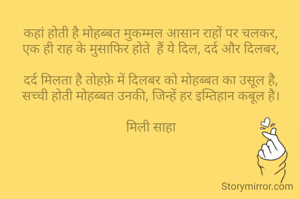 कहां होती है मोहब्बत मुकम्मल आसान राहों पर चलकर,
एक ही राह के मुसाफिर होते  हैं ये दिल, दर्द और दिलबर,

दर्द मिलता है तोहफ़े में दिलबर को मोहब्बत का उसूल है,
सच्ची होती मोहब्बत उनकी, जिन्हें हर इम्तिहान कबूल है।

मिली साहा