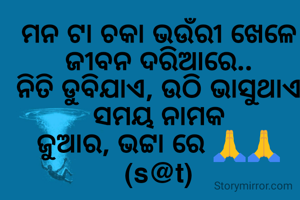 ମନ ଟା ଚକା ଭଉଁରୀ ଖେଳେ
ଜୀବନ ଦରିଆରେ..
ନିତି ଡୁବିଯାଏ, ଉଠି ଭାସୁଥାଏ
ସମୟ ନାମକ
ଜୁଆର, ଭଟ୍ଟା ରେ 🙏🙏
(s@t)