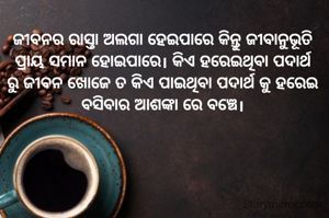 ଜୀବନର ରାସ୍ତା ଅଲଗା ହେଇପାରେ କିନ୍ତୁ ଜୀବାନୁଭୂତି ପ୍ରାୟ ସମାନ ହୋଇପାରେ। କିଏ ହରେଇଥିବା ପଦାର୍ଥ ରୁ ଜୀବନ ଖୋଜେ ତ କିଏ ପାଇଥିବା ପଦାର୍ଥ କୁ ହରେଇ ବସିବାର ଆଶଙ୍କା ରେ ବଞ୍ଚେ।