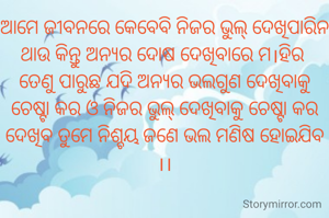 ଆମେ ଜୀବନରେ କେବେବି ନିଜର ଭୁଲ୍ ଦେଖିପାରିନ ଥାଉ କିନ୍ତୁ ଅନ୍ୟର ଦୋଷ ଦେଖିବାରେ ମ।ହିର 
ତେଣୁ ପାରୁଛ ଯଦି ଅନ୍ୟର ଭଲଗୁଣ ଦେଖିବାକୁ ଚେଷ୍ଟା କର ଓ ନିଜର ଭୁଲ୍ ଦେଖିବାକୁ ଚେଷ୍ଟା କର ଦେଖିବ ତୁମେ ନିଶ୍ଚୟ ଜଣେ ଭଲ ମଣିଷ ହୋଇଯିବ  ।।