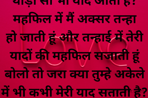 मैं तुम्हारी याद में बाबरी हो सारी दुनिया भूल जाती हूं, बताना तो क्या कभी तुम्हे मेरी थोड़ी सी भी याद आती है? महफिल में मैं अक्सर तन्हा हो जाती हूं और तन्हाई में तेरी यादों की महफिल सजाती हूं बोलो तो जरा क्या तुम्हे अकेले में भी कभी मेरी याद सताती है? अपनी हर खुशी में मैं हिस्सेदार तुम्हे बनाती हूं अपने हर गम को अश्क बना आंखों में तुझे छुपाती हूं, बोलो तो जरा क्या किसी पल में मेरी याद तुम्हारे दिल