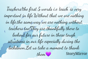 Teachers!the first 5 words i.e 'teach' is very important in life.Without that we are nothing in life,the same way we are nothing without teachers too!They are thankfully there to lookout for our future in these tough situations in our life especially during the lockdown.Let us take a moment to thank them💜
