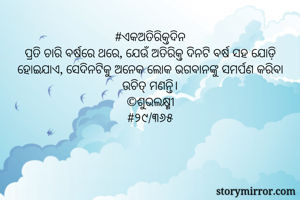 #ଏକଅତିରିକ୍ତଦିନ
ପ୍ରତି ଚାରି ବର୍ଷରେ ଥରେ, ଯେଉଁ ଅତିରିକ୍ତ ଦିନଟି ବର୍ଷ ସହ ଯୋଡ଼ି ହୋଇଯାଏ, ସେଦିନଟିକୁ ଅନେକ ଲୋକ ଭଗବାନଙ୍କୁ ସମର୍ପଣ କରିବା ଉଚିତ୍ ମଣନ୍ତି।
©ଶୁଭଲକ୍ଷ୍ମୀ
#୨୯/୩୬୫