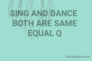 SING AND DANCE 
BOTH ARE SAME
EQUAL Q
