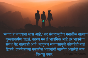 "संवाद हा नात्याचा श्वास आहे," तर संवादामुळेच मनातील नात्याचं गुरुत्वाकर्षण वाढतं. कारण मन हे भावनिक आहे तर भावनेचा संबंध थेट नात्याशी आहे. म्हणूनच सहवासामुळे कोणतेही नातं टिकते. एकमेकांच्या मनातील भावनांची जाणीव असलेले नातं विश्वासु बनत. 