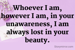 Whoever I am, however I am, in your unawareness, I am always lost in your beauty.