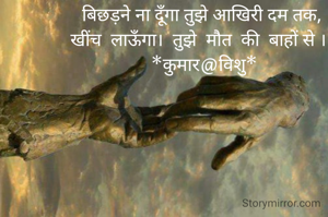 बिछड़ने ना दूॅंगा तुझे आखिरी दम तक,
खींच  लाऊॅंगा।  तुझे  मौत  की  बाहों से ।।
 *कुमार@विशु*