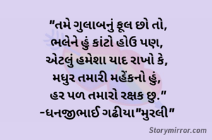 "તમે ગુલાબનું ફૂલ છો તો,
ભલેને હું કાંટો હોઉ પણ, 
એટલું હમેશા યાદ રાખો કે, 
મધુર તમારી મહેંકનો હું, 
 હર પળ તમારો રક્ષક છુ." 
-ધનજીભાઈ ગઢીયા"મુરલી" 
