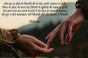 यदि तुम ना होते तो ज़िन्दगी की ये राहें, इतनी आसान ना होती,
मिला ना होता जो साथ तेरा,ज़िंदगी में खुशियों की महक ना होती,
तेरा हाथ थाम कर चलने में कांटे में भी होता है मखमली एहसास,
जो तुम न होते कशमकश भरी ज़िन्दगी जीने की हिम्मत ना मिलती।

मिली साहा
